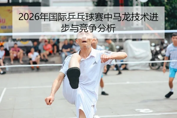 2026年国际乒乓球赛中马龙技术进步与竞争分析 - 6686app