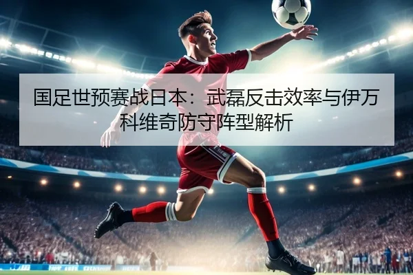 国足世预赛战日本：武磊反击效率与伊万科维奇防守阵型解析