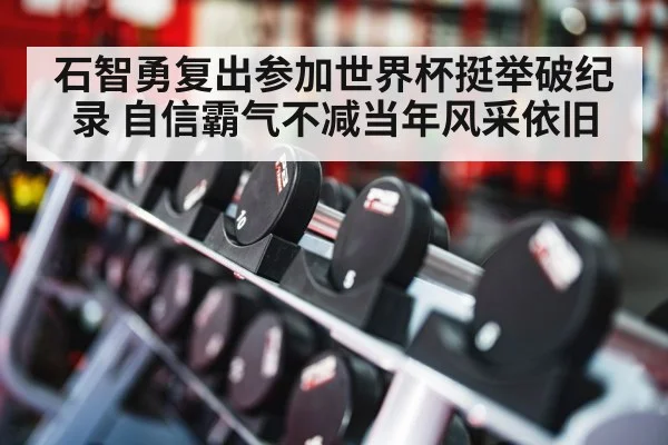 石智勇复出参加世界杯挺举破纪录 自信霸气不减当年风采依旧